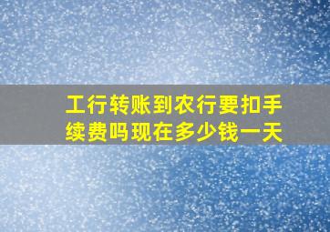 工行转账到农行要扣手续费吗现在多少钱一天