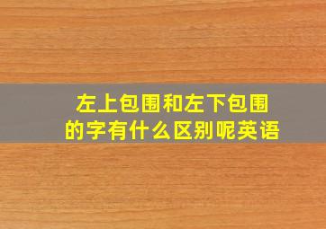 左上包围和左下包围的字有什么区别呢英语