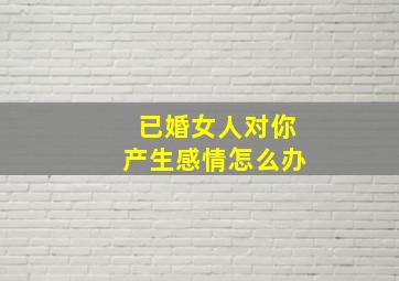 已婚女人对你产生感情怎么办