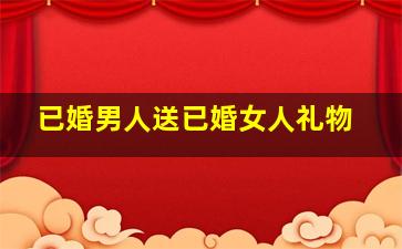 已婚男人送已婚女人礼物