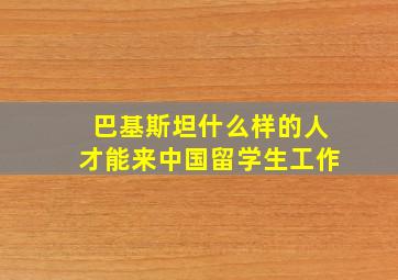 巴基斯坦什么样的人才能来中国留学生工作