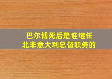 巴尔博死后是谁继任北非意大利总督职务的