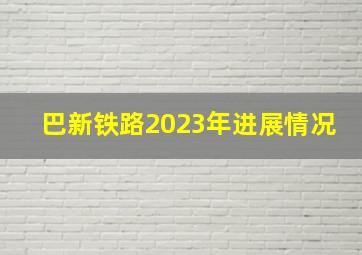 巴新铁路2023年进展情况