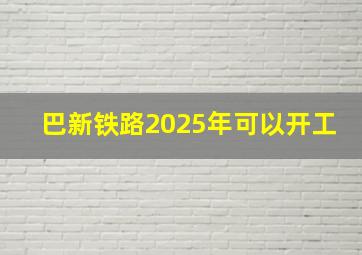 巴新铁路2025年可以开工