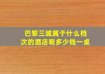 巴黎三城属于什么档次的酒店呢多少钱一桌