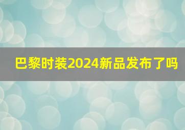 巴黎时装2024新品发布了吗