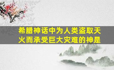 希腊神话中为人类盗取天火而承受巨大灾难的神是