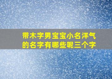 带木字男宝宝小名洋气的名字有哪些呢三个字