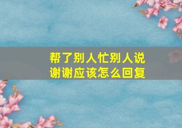 帮了别人忙别人说谢谢应该怎么回复