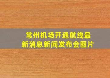 常州机场开通航线最新消息新闻发布会图片