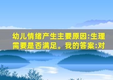 幼儿情绪产生主要原因:生理需要是否满足。我的答案:对