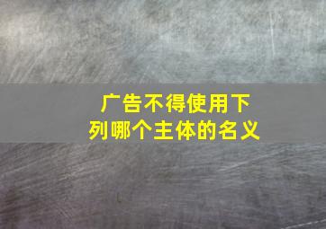 广告不得使用下列哪个主体的名义