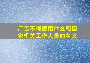 广告不得使用什么和国家机关工作人员的名义