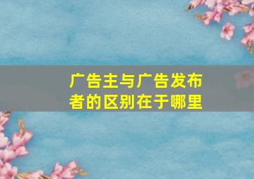 广告主与广告发布者的区别在于哪里