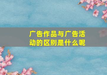 广告作品与广告活动的区别是什么呢