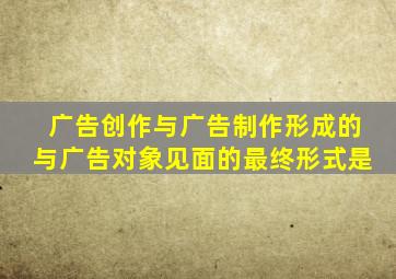 广告创作与广告制作形成的与广告对象见面的最终形式是