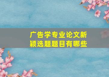 广告学专业论文新颖选题题目有哪些