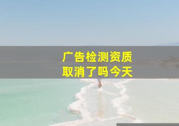 广告检测资质取消了吗今天