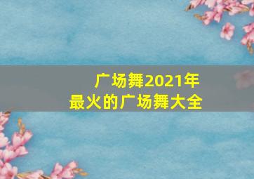 广场舞2021年最火的广场舞大全