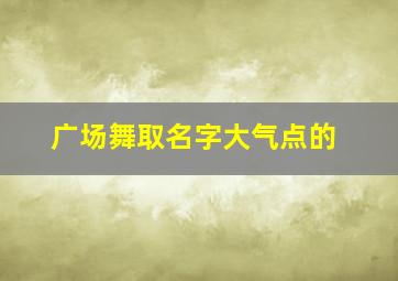 广场舞取名字大气点的