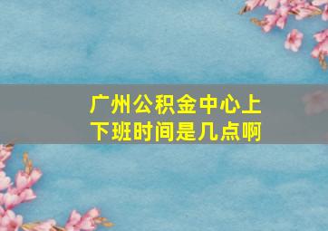 广州公积金中心上下班时间是几点啊