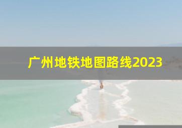 广州地铁地图路线2023