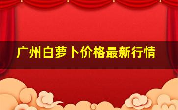 广州白萝卜价格最新行情