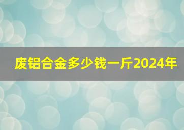 废铝合金多少钱一斤2024年