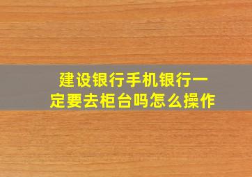 建设银行手机银行一定要去柜台吗怎么操作