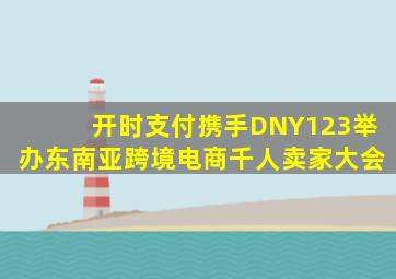 开时支付携手DNY123举办东南亚跨境电商千人卖家大会