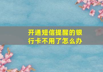 开通短信提醒的银行卡不用了怎么办