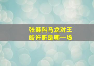 张继科马龙对王皓许昕是哪一场