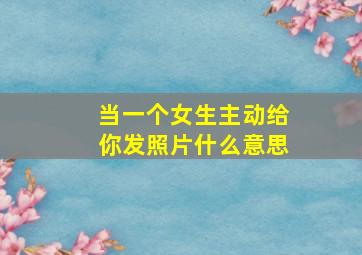 当一个女生主动给你发照片什么意思