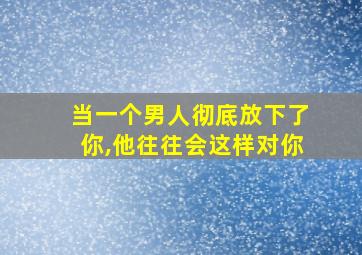 当一个男人彻底放下了你,他往往会这样对你