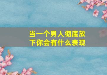 当一个男人彻底放下你会有什么表现