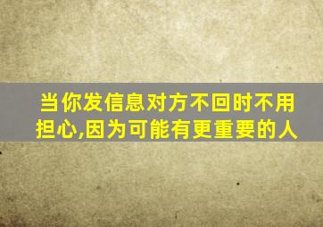 当你发信息对方不回时不用担心,因为可能有更重要的人