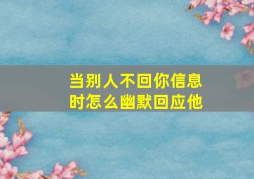 当别人不回你信息时怎么幽默回应他