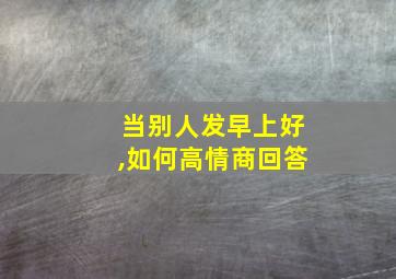 当别人发早上好,如何高情商回答