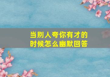 当别人夸你有才的时候怎么幽默回答