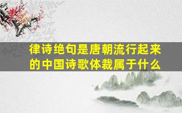 律诗绝句是唐朝流行起来的中国诗歌体裁属于什么