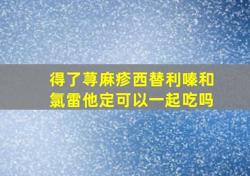 得了荨麻疹西替利嗪和氯雷他定可以一起吃吗