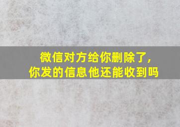 微信对方给你删除了,你发的信息他还能收到吗