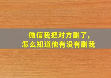 微信我把对方删了,怎么知道他有没有删我