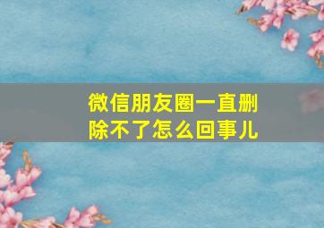 微信朋友圈一直删除不了怎么回事儿