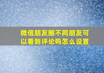 微信朋友圈不同朋友可以看到评论吗怎么设置