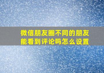 微信朋友圈不同的朋友能看到评论吗怎么设置