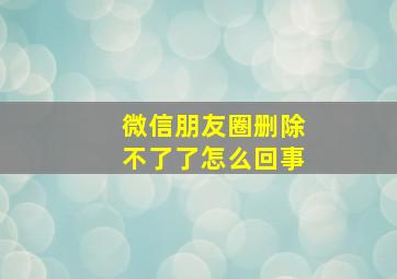 微信朋友圈删除不了了怎么回事