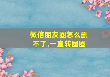 微信朋友圈怎么删不了,一直转圈圈