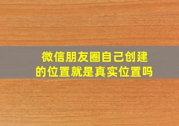 微信朋友圈自己创建的位置就是真实位置吗