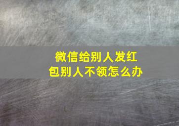 微信给别人发红包别人不领怎么办